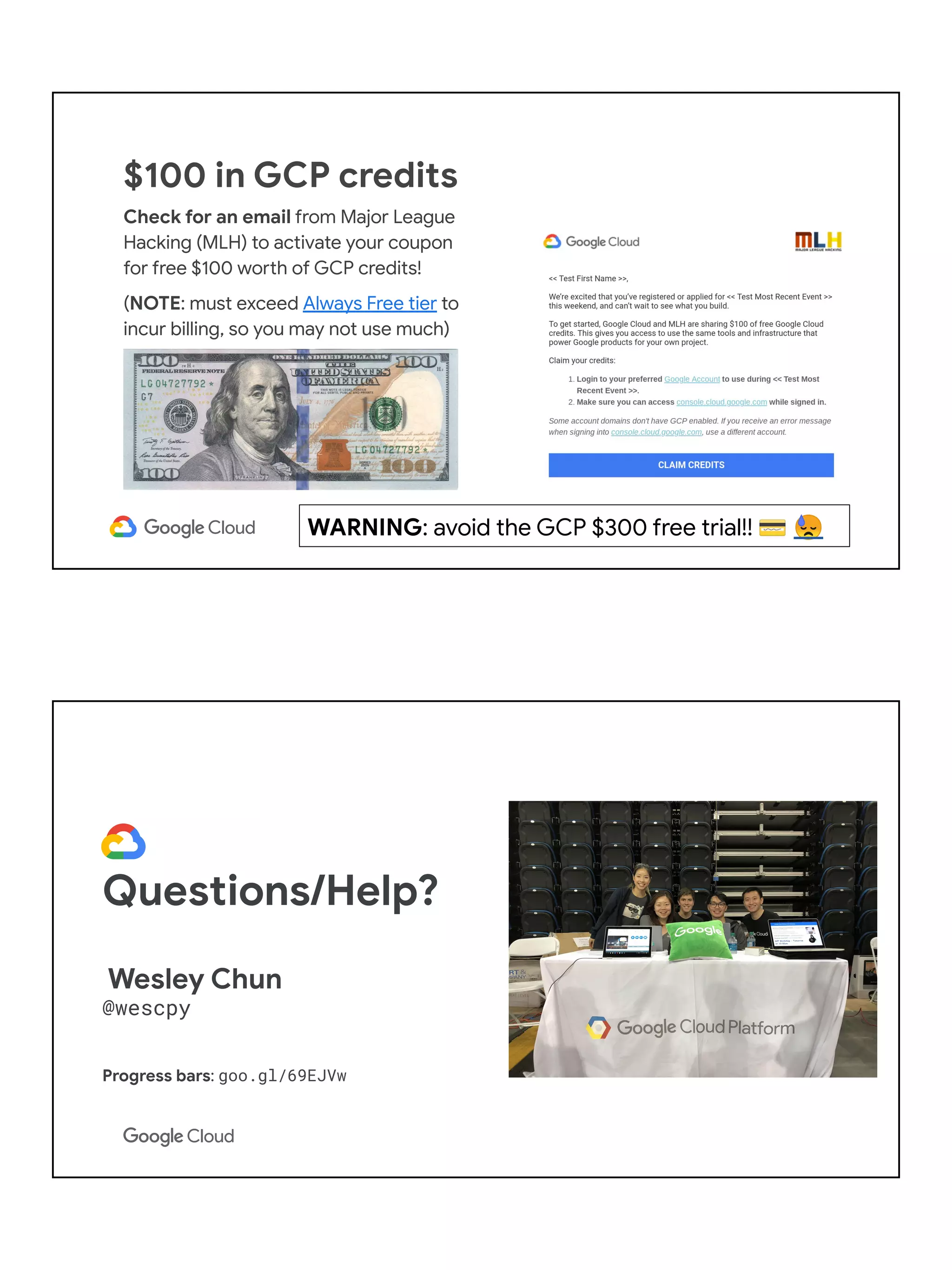 $100 in GCP credits
Check for an email from Major League
Hacking (MLH) to activate your coupon
for free $100 worth of GCP credits!
(NOTE: must exceed Always Free tier to
incur billing, so you may not use much)
WARNING: avoid the GCP $300 free trial!! 💳 😓
Questions/Help?
Wesley Chun
@wescpy
Progress bars: goo.gl/69EJVw
 