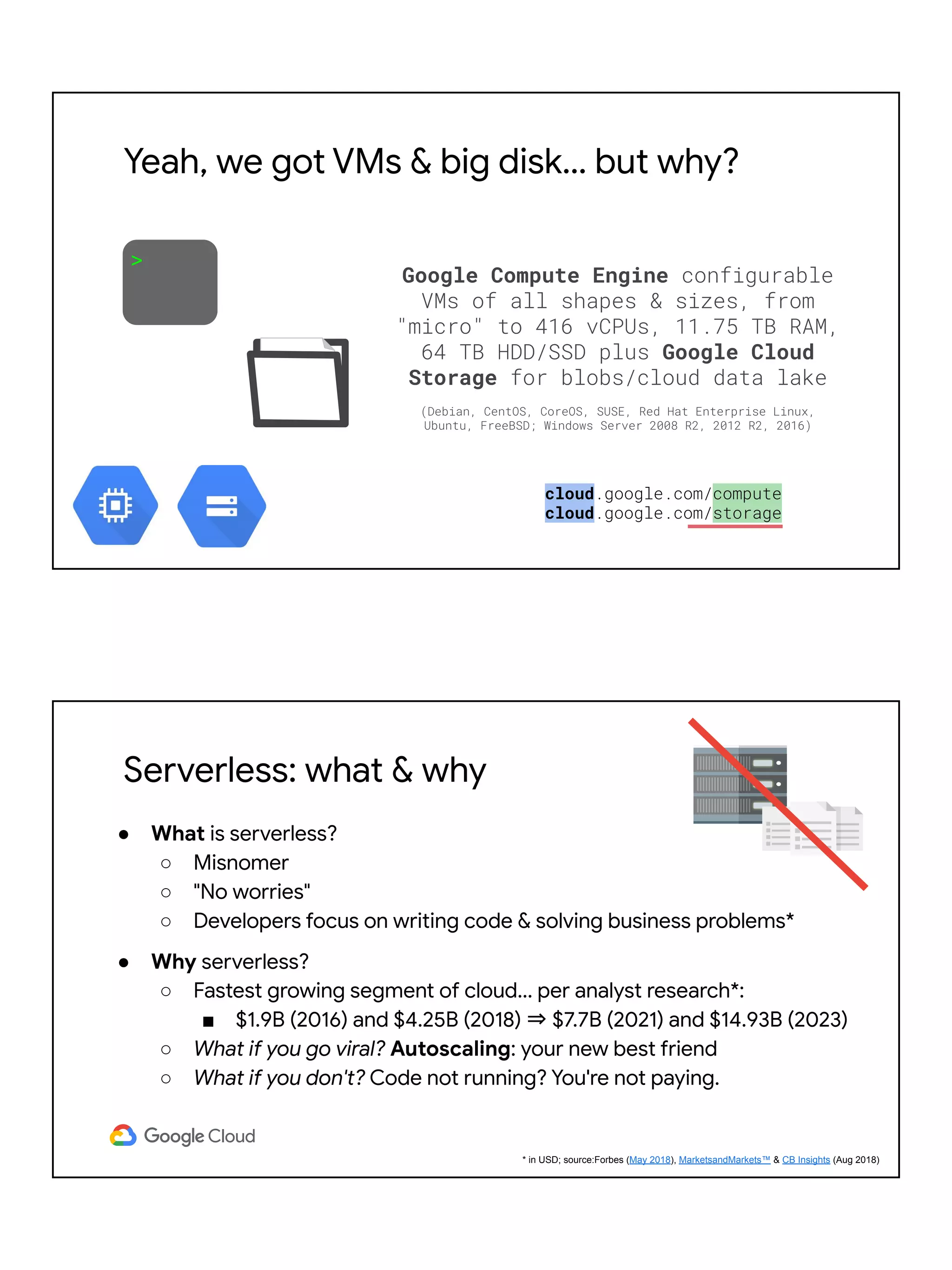 >
Google Compute Engine configurable
VMs of all shapes & sizes, from
"micro" to 416 vCPUs, 11.75 TB RAM,
64 TB HDD/SSD plus Google Cloud
Storage for blobs/cloud data lake
(Debian, CentOS, CoreOS, SUSE, Red Hat Enterprise Linux,
Ubuntu, FreeBSD; Windows Server 2008 R2, 2012 R2, 2016)
cloud.google.com/compute
cloud.google.com/storage
Yeah, we got VMs & big disk… but why?
Serverless: what & why
● What is serverless?
○ Misnomer
○ "No worries"
○ Developers focus on writing code & solving business problems*
● Why serverless?
○ Fastest growing segment of cloud... per analyst research*:
■ $1.9B (2016) and $4.25B (2018) ⇒ $7.7B (2021) and $14.93B (2023)
○ What if you go viral? Autoscaling: your new best friend
○ What if you don't? Code not running? You're not paying.
* in USD; source:Forbes (May 2018), MarketsandMarkets™ & CB Insights (Aug 2018)
 
