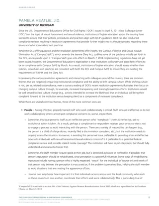 PAMELA HEATLIE, J.D.
UNIVERSITY OF MICHIGAN
Since the U.S. Department of Education’s Office for Civil Rights (“OCR”) issued its April 4, 2011 Dear Colleague Letter
(“DCL”) on the topic of sexual harassment and sexual violence, institutions of higher education across the country have
worked to ensure that their policies, procedures and practices align with OCR’s guidance. OCR has also conducted
compliance reviews resulting in resolution agreements that provide further insight into its thought process regarding these
issues and what it considers best practices.
While the DCL offers guidance and the resolution agreements offer insight, the Campus Violence and Sexual Assault
Elimination Act (“Campus SaVE”), which amends the Jeanne Clery Act, codifies some of the guidance initially set forth in
the DCL, and expands upon it.1 Campus SaVE goes into effect on March 7, 2014. Implementing regulations have not yet
been issued; however, the Department of Education’s expectation is that institutions will undertake good faith efforts to
be in compliance with Campus SaVE by March. As a result, institutions of higher education should assess whether their
policies, procedures and practices are consistent with both the DCL and Campus SaVE to ensure they are meeting the
requirements of Title IX and the Clery Act.
In reviewing the various resolution agreements and interacting with colleagues around the country, there are common
themes that are negatively impacting institutional compliance and the ability to shift campus culture. While shifting culture
is not, per se, related to compliance, even a cursory reading of OCR’s recent resolution agreements illustrates their focus on
changing campus culture through, for example, increased transparency and training/prevention efforts. Institutions would
be well served to view culture change (e.g., actions intended to increase the likelihood that an individual will bring their
complaint forward to the institution versus keeping silent) as a component of increased compliance.
While there are several common themes, three of the more common ones are:
•	 People – having effective, properly trained staff who work collaboratively is critical. Staff who are ineffective or do not
work collaboratively often cannot spot compliance concerns or, worse, create them.
–– Sometimes this issue presents itself as an ineffective person who “everybody” knows is ineffective, yet no
institutional action is taken. As a result, perhaps a complainant or respondent receives poor service or elects not
to engage a process to avoid interacting with the person. There are a variety of reasons this can happen (e.g.,
the person is a child of a large donor, recently filed a discrimination complaint, etc.), but the institution needs to
properly assess the situation. In essence, is avoiding this personnel issue preferable to providing a fair and effective
process to individuals with sexual harassment/sexual violence concerns? Is it preferable to a potential federal
compliance review and possible related media coverage? The institution will have to pick its poison, but should fully
understand and assess its choices first.
–– Sometimes the staff member is quite good at their job, but is perceived as biased or ineffective. If possible, that
person’s reputation should be rehabilitated, since perception is a powerful influencer. Some ways of rehabilitating
reputation include having a person who is highly respected “vouch” for the individual (of course this only works if
that person truly believes the perception is inaccurate) or, if the problem is perceived bias, helping the staff member
to avoid situations that are creating the appearance of bias.
–– I cannot over emphasize how important it is that individuals across campus and the local community who work
on these issues trust one another, coordinate their efforts and work collaboratively. This is particularly true of
1

Campus SaVE is set forth in section 304 of the Violence Against Women Reauthorization Act of 2013, which was signed into law by President
Obama on March 7, 2013.

THE CLERY CENTER PROCEEDING IN PARTNERSHIP CONFERENCE
LESSONS LEARNED FROM GOVERNMENT REVIEWS AND ASSESSMENTS: IMPLICATIONS FOR CLERY COMPLIANCE
© 2013 Margolis Healy & Associates, LLC. All rights reserved.

3

 