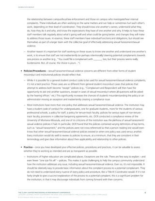 the relationship between campus/local law enforcement and those on campus who investigate/hear internal
complaints. These individuals are often working on the same matters and can help or sometimes hurt each other’s
work, depending on their level of coordination. They should know one another’s names; understand what they
do, how they do it and why; and know the expectations they have of one another and why. It helps to have these
staff members talk regularly about what’s going well and what could be going better, and changes they will make
to address those issues. In essence, these staff members have individual functions and obligations, but should see
themselves as part of a larger team with the collective goal of effectively addressing sexual harassment/sexual
violence.
–– Another reason it’s important for staff working on these issues to know one another and understand one another’s
work, is to ensure that staff are not inadvertently (or perhaps intentionally) steering potential complainants towards
one process or another (e.g., “You could file a complainant with ______, too, but their process seems really
burdensome. But, of course, the choice is yours…”).
•	 Policies/Procedures – sexual harassment/sexual violence concerns are different from other forms of student
misconduct and institutional policies should reflect that.
–– While it is possible for a general student conduct code to be used for sexual harassment/sexual violence complaints,
it’s not a best practice. These cases are so different from general student misconduct cases that policies that
attempt to address both become “except” policies (e.g., “Complainant and Respondent will then have the
opportunity to ask one another questions, except in cases of sexual misconduct where all questions will be asked
by the hearing officer,” etc.) This significantly increases the chances of students misunderstanding the policy or an
administrator missing an exception and inadvertently creating a compliance issue.
–– Most institutions have more than one policy that addresses sexual harassment/sexual violence. The institution may
have a student code of conduct for undergraduates, one for graduate students, more for the students of various
professional schools, a policy for staff, a policy for tenure-track faculty, policies for various types of non-tenuretrack faculty, provisions in collective bargaining agreements, etc. OCR conducted a compliance review of the
University of Montana-Missoula, and one of its criticisms of the institution was the plethora of sexual harassment/
sexual violence policies it had. In particular, OCR found that the policies contained varying definitions of key terms,
such as “sexual harassment,” and the policies were not cross-referenced so that a person reading one would even
know that other sexual harassment/sexual violence policies existed or when one policy was used versus another.
Every institution would do well to review its policies to ensure, at a minimum, that they are consistent in their
terminology and give clear information about their applicability and relationship to other policies.
•	 Practice – once you have developed your effective policies, procedures and practices, it can be valuable to assess
whether they’re working as intended and are as transparent as possible.
–– Institutions of higher education are complicated places. Exceptions are the rule. There are few easy to explain – and
even fewer “one size fits all” – policies. This makes it quite challenging to help the campus community understand
how the institution addresses any issue, including sexual harassment/sexual violence. Even so, it’s not impossible. It
should be relatively easy to provide basic information about the complaint process to a potential complainant. They
do not need to understand every nuance of every policy and procedure, like a Title IX Coordinator would. If it’s not
fairly simple to give a succinct explanation of the process to a potential complaint, this is a significant problem for
the institution, in that it may discourage individuals from coming forward with their concerns.

THE CLERY CENTER PROCEEDING IN PARTNERSHIP CONFERENCE
LESSONS LEARNED FROM GOVERNMENT REVIEWS AND ASSESSMENTS: IMPLICATIONS FOR CLERY COMPLIANCE
© 2013 Margolis Healy & Associates, LLC. All rights reserved.

4

 