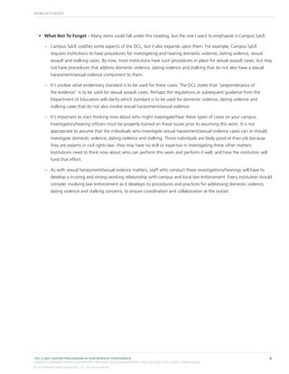 •	 What Not To Forget – Many items could fall under this heading, but the one I want to emphasize is Campus SaVE.
–– Campus SaVE codifies some aspects of the DCL, but it also expands upon them. For example, Campus SaVE
requires institutions to have procedures for investigating and hearing domestic violence, dating violence, sexual
assault and stalking cases. By now, most institutions have such procedures in place for sexual assault cases, but may
not have procedures that address domestic violence, dating violence and stalking that do not also have a sexual
harassment/sexual violence component to them.
–– It’s unclear what evidentiary standard is to be used for these cases. The DCL states that “preponderance of
the evidence” is to be used for sexual assault cases. Perhaps the regulations or subsequent guidance from the
Department of Education will clarify which standard is to be used for domestic violence, dating violence and
stalking cases that do not also involve sexual harassment/sexual violence.
–– It’s important to start thinking now about who might investigate/hear these types of cases on your campus.
Investigators/hearing officers must be properly trained on these issues prior to assuming this work. It is not
appropriate to assume that the individuals who investigate sexual harassment/sexual violence cases can or should
investigate domestic violence, dating violence and stalking. Those individuals are likely good at their job because
they are experts in civil rights law; they may have no skill or expertise in investigating these other matters.
Institutions need to think now about who can perform this work and perform it well, and how the institution will
fund that effort.
–– As with sexual harassment/sexual violence matters, staff who conduct these investigations/hearings will have to
develop a trusting and strong working relationship with campus and local law enforcement. Every institution should
consider involving law enforcement as it develops its procedures and practices for addressing domestic violence,
dating violence and stalking concerns, to ensure coordination and collaboration at the outset.

THE CLERY CENTER PROCEEDING IN PARTNERSHIP CONFERENCE
LESSONS LEARNED FROM GOVERNMENT REVIEWS AND ASSESSMENTS: IMPLICATIONS FOR CLERY COMPLIANCE
© 2013 Margolis Healy & Associates, LLC. All rights reserved.

6

 