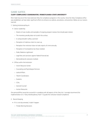 GABE GATES
CLERY COMPLIANCE COORDINATOR, PENNSYLVANIA STATE UNIVERSITY
Penn State has one of the most extensive Clery Act compliance programs in the country. Since the Clery Compliance office
was established, we have taken significant efforts to enhance our policies, procedures, and practices. Below are our Lessons
Learned.
1.	 Getting Institutional Buy-In
•	 Senior Leadership
–– Dozens of case studies and examples of ongoing program reviews that should peak interest.
–– The monetary penalty does not scratch the surface.
–– Is campus/student safety a priority?
–– Perception of malicious intent to cover up.
–– Perception the institution does not take reports of crime seriously.
–– Perception of incompetence by those involved.
–– Public Relations nightmare!
–– Legal fees and sanctions against federal financial aid.
–– Demoralizing for everyone involved.
•	 Offices within the Institution
–– Victim Resource Center
–– Counseling and Psychological Services
–– Judicial Affairs
–– Title IX Coordinators
–– Students
–– CSAs
–– General Counsel
–– Human Resources
One person/office cannot be successful in complying with all aspects of the Clery Act. I strongly recommend the
implementation of a “Clery Interdisciplinary Team” to guide the institution toward compliance.
2.	 Record Keeping
•	 If it is not documented, it didn’t happen
–– Timely Warning Decisions

THE CLERY CENTER PROCEEDING IN PARTNERSHIP CONFERENCE
LESSONS LEARNED FROM GOVERNMENT REVIEWS AND ASSESSMENTS: IMPLICATIONS FOR CLERY COMPLIANCE
© 2013 Margolis Healy & Associates, LLC. All rights reserved.

7

 