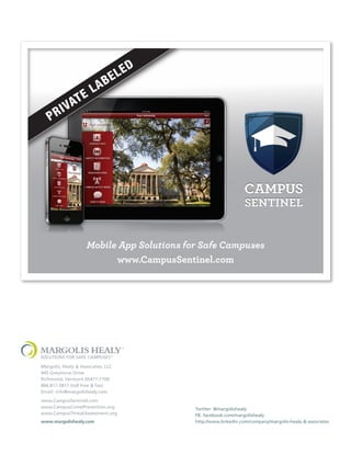 Mobile App Solutions for Safe Campuses
www.CampusSentinel.com

Margolis, Healy & Associates, LLC
445 Greystone Drive
Richmond, Vermont 05477-7700
866.817.5817 (toll free & fax)
Email: info@margolishealy.com
www.CampusSentinel.com
www.CampusCrimePrevention.org
www.CampusThreatAssessment.org
www.margolishealy.com

Twitter: @margolishealy
FB: facebook.com/margolishealy
http://www.linkedin.com/company/margolis-healy-&-associates

 