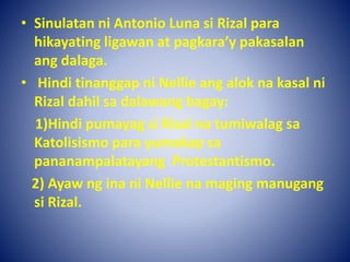 • Sinulatan ni Antonio Luna si Rizal para
hikayating ligawan at pagkara’y pakasalan
ang dalaga.
• Hindi tinanggap ni Nellie ang alok na kasal ni
Rizal dahil sa dalawang bagay:
1)Hindi pumayag si Rizal na tumiwalag sa
Katolisismo para yumakap sa
pananampalatayang Protestantismo.
2) Ayaw ng ina ni Nellie na maging manugang
si Rizal.
 