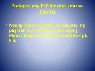 Natapos ang El Filibusterismo sa
Biarritz
• Noong Marso 29, 1891, sa bisperas ng
paglisan niya sa Biarritz patungong
Paris, natapos niya ang manuskrito ng El
Fili.
 