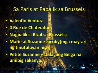 Sa Paris at Pabalik sa Brussels
• Valentin Ventura
• 4 Rue de Chateudum
• Nagbalik si Rizal sa Brussels;
• Marie at Suzanne Jacoby(mga may-ari
ng tinutuluyan niya)
• Petite Suzanne – Dalagang Belga na
umibig sakanya.
 