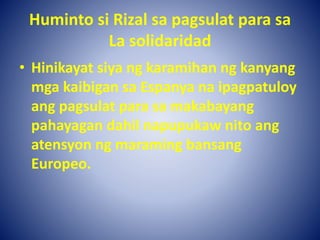 Huminto si Rizal sa pagsulat para sa
La solidaridad
• Hinikayat siya ng karamihan ng kanyang
mga kaibigan sa Espanya na ipagpatuloy
ang pagsulat para sa makabayang
pahayagan dahil napupukaw nito ang
atensyon ng maraming bansang
Europeo.
 