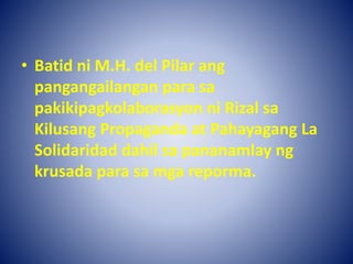 • Batid ni M.H. del Pilar ang
pangangailangan para sa
pakikipagkolaborasyon ni Rizal sa
Kilusang Propaganda at Pahayagang La
Solidaridad dahil sa pananamlay ng
krusada para sa mga reporma.
 