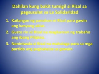 Dahilan kung bakit tumigil si Rizal sa
pagsusulat sa La Solidaridad
1. Kailangan ng panahon ni Rizal para gawin
ang kanyang aklat.
2. Gusto rin ni Rizal na magkaroon ng trabaho
ang ibang Pilipino.
3. Naniniwala si Rizal na mahalaga para sa mga
partido ang pagkakaisa sa gawain.
 