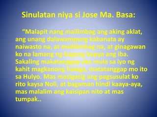 Sinulatan niya si Jose Ma. Basa:
“Malapit nang mailimbag ang aking aklat,
ang unang dalawampung kabanata ay
naiwasto na, at maililimbag na, at ginagawan
ko na lamang ng bagong kopya ang iba.
Sakaling makatanggap ako mula sa iyo ng
kahit magkanong halaga, matatanggap mo ito
sa Hulyo. Mas masigasig ang pagsusulat ko
rito kaysa Noli, at bagaman hindi kaaya-aya,
mas malalim ang kaisipan nito at mas
tumpak..
 