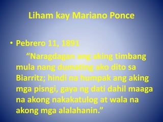 Liham kay Mariano Ponce
• Pebrero 11, 1891
“Naragdagan ang aking timbang
mula nang dumating ako dito sa
Biarritz; hindi na humpak ang aking
mga pisngi, gaya ng dati dahil maaga
na akong nakakatulog at wala na
akong mga alalahanin.”
 