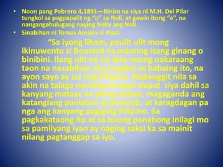 • Noon pang Pebrero 4,1891—Biniro na siya ni M.H. Del Pilar
tungkol sa pagpapalit ng “o” sa Noli, at gawin itong “e”, na
nangangahulugang naging Nelly ang Noli.
• Sinabihan ni Tomas Arejola si Rizal:
“Sa iyong liham, paulit ulit mong
ikinuwento si Bousted na maaring isang ginang o
binibini. Ilang ulit na rin dito noong nakaraang
taon na nasabihan ako tungkol sa babaing ito, na
ayon sayo ay isa ring Pilipino. Nabanggit nila sa
akin na talaga namang karapat-dapat siya dahil sa
kanyang mataas na pinag-aralan, magaganda ang
katangiang panlabas at panloob, at karagdagan pa
nga ang kanyang pagiging Pilipino. Sa
pagkakataong ito at sa buong panahong inilagi mo
sa pamilyang iyan ay naging saksi ka sa mainit
nilang pagtanggap sa iyo.
 