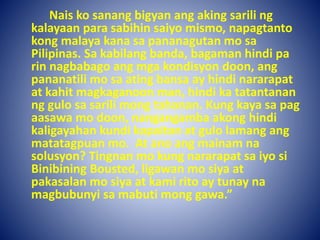 Nais ko sanang bigyan ang aking sarili ng
kalayaan para sabihin saiyo mismo, napagtanto
kong malaya kana sa pananagutan mo sa
Pilipinas. Sa kabilang banda, bagaman hindi pa
rin nagbabago ang mga kondisyon doon, ang
pananatili mo sa ating bansa ay hindi nararapat
at kahit magkaganoon man, hindi ka tatantanan
ng gulo sa sarili mong tahanan. Kung kaya sa pag
aasawa mo doon, nangangamba akong hindi
kaligayahan kundi kapaitan at gulo lamang ang
matatagpuan mo. At ano ang mainam na
solusyon? Tingnan mo kung nararapat sa iyo si
Binibining Bousted, ligawan mo siya at
pakasalan mo siya at kami rito ay tunay na
magbubunyi sa mabuti mong gawa.”
 