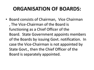 ORGANISATION OF BOARDS:
• Board consists of Chairman, Vice Chairman
  , The Vice-Chairman of the Board is
  functioning as a Chief Officer of the
  Board. State Government appoints members
  of the Boards by issuing Govt. notification. In
  case the Vice-Chairman is not appointed by
  State Govt., then the Chief Officer of the
  Board is separately appointed.
 