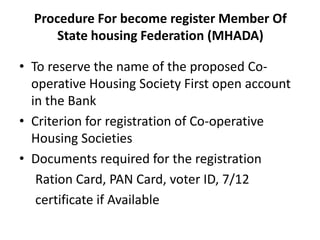 Procedure For become register Member Of
      State housing Federation (MHADA)

• To reserve the name of the proposed Co-
  operative Housing Society First open account
  in the Bank
• Criterion for registration of Co-operative
  Housing Societies
• Documents required for the registration
   Ration Card, PAN Card, voter ID, 7/12
   certificate if Available
 