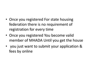 • Once you registered For state housing
  federation there is no requirement of
  registration for every time
• Once you registered You become valid
  member of MHADA Until you get the house
• you just want to submit your application &
  fees by online
 