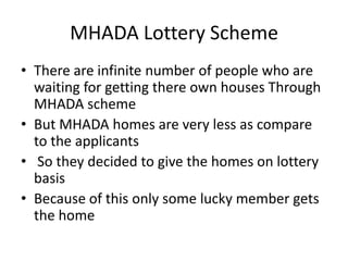 MHADA Lottery Scheme
• There are infinite number of people who are
  waiting for getting there own houses Through
  MHADA scheme
• But MHADA homes are very less as compare
  to the applicants
• So they decided to give the homes on lottery
  basis
• Because of this only some lucky member gets
  the home
 