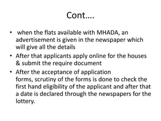 Cont….
• when the flats available with MHADA, an
  advertisement is given in the newspaper which
  will give all the details
• After that applicants apply online for the houses
  & submit the require document
• After the acceptance of application
  forms, scrutiny of the forms is done to check the
  first hand eligibility of the applicant and after that
  a date is declared through the newspapers for the
  lottery.
 