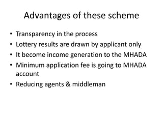 Advantages of these scheme
• Transparency in the process
• Lottery results are drawn by applicant only
• It become income generation to the MHADA
• Minimum application fee is going to MHADA
  account
• Reducing agents & middleman
 