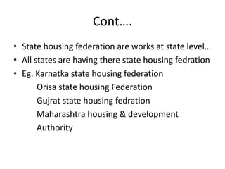 Cont….
• State housing federation are works at state level…
• All states are having there state housing fedration
• Eg. Karnatka state housing federation
       Orisa state housing Federation
       Gujrat state housing fedration
       Maharashtra housing & development
       Authority
 