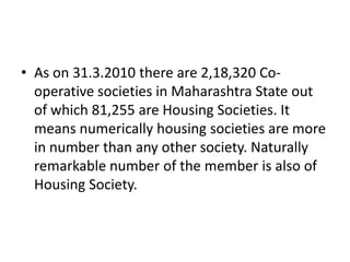 • As on 31.3.2010 there are 2,18,320 Co-
  operative societies in Maharashtra State out
  of which 81,255 are Housing Societies. It
  means numerically housing societies are more
  in number than any other society. Naturally
  remarkable number of the member is also of
  Housing Society.
 