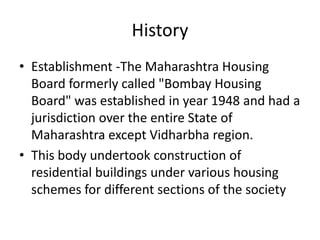 History
• Establishment -The Maharashtra Housing
  Board formerly called "Bombay Housing
  Board" was established in year 1948 and had a
  jurisdiction over the entire State of
  Maharashtra except Vidharbha region.
• This body undertook construction of
  residential buildings under various housing
  schemes for different sections of the society
 