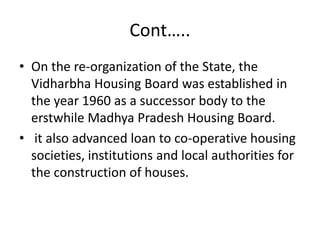Cont…..
• On the re-organization of the State, the
  Vidharbha Housing Board was established in
  the year 1960 as a successor body to the
  erstwhile Madhya Pradesh Housing Board.
• it also advanced loan to co-operative housing
  societies, institutions and local authorities for
  the construction of houses.
 