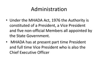 Administration
• Under the MHADA Act, 1976 the Authority is
  constituted of a President, a Vice President
  and five non-official Members all appointed by
  the State Government.
• MHADA has at present part time President
  and full time Vice President who is also the
  Chief Executive Officer
 