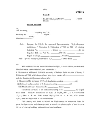 -19-
¹ããäÀãäÍãÓ› ºã
Form II
No.CO/MB/Arch/NOC/F-_______/ /2009
Dated:
OFFER LETTER
To,
The Secretary,
____________________ Co-op Hsg.Soc. Ltd.
Building No._______, ____________ Nagar,
_______________ (E/W),
Mumbai--------------.
Sub:- Request for N.O.C. for proposed Reconstruction /Redevelopment
/additions / Alteration & Utilization of TDR or FSI of existing
building No. _____________ , Known as ____________________Co-op
Hsg.Soc. Ltd. on Plot No. __________CTS No. _________, _________
Nagar, at village __________ , ____________ , Mumbai______________
Ref:- 1) Your Society's /Architect's M/s___________'s letter dated _____
Sir,
With reference to the above-mentioned subject, it is to inform you that the
Mumbai Board has considered your request for :-
i) Allotment of additional Buildable area out of balance built up area of layout /
Utilization of TDR which is purchase from open market of ----------------------------
m2 /for Residential/Commercial use &/or
ii) Allotment of Tit-bit land/ N.T.N.I.B. land admeasuring ______________m2.
iii) Allotment and relocation of R. G. admeasuring ______________m2,
vide Mumbai Board's Resolution No. _____/______ dated _______
The above allotment is on plot admeasuring about ______________ m2 as per
lease deed. MHADA's Resolution no. 6260 Dt. 04/06/2007 , A. R. 6349 dated
25/11/2008. A. R. No. 6383 dated 24/02/2009 & A. R. No. 6397 dated
5/05/2009 are applicable in the instant case.
Your Society will have to submit an Undertaking & Indemnity Bond in
prescribed pro-forma and also requested to submit the photographs of size 20 cm x
30 cm of existing building and additional land available.
 