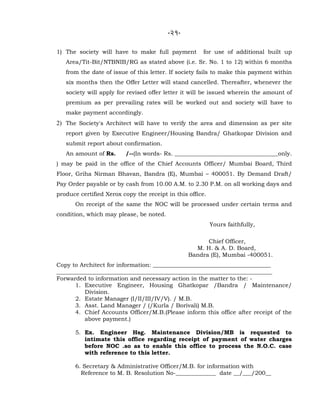 -21-
1) The society will have to make full payment for use of additional built up
Area/Tit-Bit/NTBNIB/RG as stated above (i.e. Sr. No. 1 to 12) within 6 months
from the date of issue of this letter. If society fails to make this payment within
six months then the Offer Letter will stand cancelled. Thereafter, whenever the
society will apply for revised offer letter it will be issued wherein the amount of
premium as per prevailing rates will be worked out and society will have to
make payment accordingly.
2) The Society's Architect will have to verify the area and dimension as per site
report given by Executive Engineer/Housing Bandra/ Ghatkopar Division and
submit report about confirmation.
An amount of Rs. /--(In words- Rs. ____________________________________only.
) may be paid in the office of the Chief Accounts Officer/ Mumbai Board, Third
Floor, Griha Nirman Bhavan, Bandra (E), Mumbai – 400051. By Demand Draft/
Pay Order payable or by cash from 10.00 A.M. to 2.30 P.M. on all working days and
produce certified Xerox copy the receipt in this office.
On receipt of the same the NOC will be processed under certain terms and
condition, which may please, be noted.
Yours faithfully,
For Chief Officer,
M. H. & A. D. Board,
Bandra (E), Mumbai -400051.
Copy to Architect for information: _________________________________________
___________________________________________________________________________
Forwarded to information and necessary action in the matter to the: -
1. Executive Engineer, Housing Ghatkopar /Bandra / Maintenance/
Division.
2. Estate Manager (I/II/III/IV/V). / M.B.
3. Asst. Land Manager / (/Kurla / Borivali) M.B.
4. Chief Accounts Officer/M.B.(Please inform this office after receipt of the
above payment.)
5. Ex. Engineer Hsg. Maintenance Division/MB is requested to
intimate this office regarding receipt of payment of water charges
before NOC .so as to enable this office to process the N.O.C. case
with reference to this letter.
6. Secretary & Administrative Officer/M.B. for information with
Reference to M. B. Resolution No-______________ date __/___/200__
 