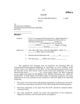 -22-
¹ããäÀãäÍãÓ› ‡ãŠ
Form III
NO.CO/ MB/ARCH/NOC / / 2009
Dated
To,
The Executive Engineer,
Building Proposal Department (ES/WS),
M.C.G.M.
_______________________,
________________________,
Mumbai -
The applicant has complied with all requisites for obtaining NOC for
reconstruction/redevelopment/additions & alterations of their building under
subject. There is no objection of this office to his undertaking construction as per
the proposal of the said society under certain terms and conditions, on the Plot
admeasuring about _______________ m2 as per lease/ layout. The NOC is granted
as per policy laid down by the MHADA vide MHADA Resolution Nos. 6260 Dt.
04/06/2007 & 6397 dated 5/05/2009 subject to following conditions. The other
additional terms and conditions as per Annexure-I shall also apply & are appended
separately.
1 The work of reconstruction/redevelopment/additions & alterations should be
carried out as per plans submitted to this office along with detailed proposal.
2 Necessary Approvals to the plans from M.C.G.M. should be obtained before
starting of work.
3 The work should be carried out under the supervision of the Competent
Registered Architect and Licensed Structural Engineer.
Subject: N. O. C. for proposed Reconstruction / Redevelopment /
Additions & Alteration & Utilization of TDR or FSI of
Existing building No. _____________ , Known as
_________________Co-op Hsg.Soc. Ltd. on Plot No.
__________CTS No. _________,_________Nagar, at village
__________ , ________, Mumbai____________.
Reference: 1 This office offer letter NO.CO/ MB/ARCH /NOC / F-_____
/_______ / 2009 dated 16/03/2009.
2 Mumbai Board Resolution No. _____/_____, dt ___________
3 The Secretary, ____ CHSL' letter dated ______________.
 
