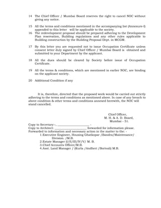14 The Chief Officer / Mumbai Board reserves the right to cancel NOC without
giving any notice.
15 All the terms and conditions mentioned in the accompanying list (Annexure-I)
appended to this letter will be applicable to the society.
16 The redevelopment proposal should be prepared adhering to the Development
Plan reservation, Building regulations and any other rules applicable to
Building construction by the Building Proposal Dept. in MCGM.
17 By this letter you are requested not to issue Occupation Certificate unless
consent letter duly signed by Chief Officer / Mumbai Board is obtained and
submitted to your Department by the applicant.
18 All the dues should be cleared by Society before issue of Occupation
Certificate.
19 All the terms & conditions, which are mentioned in earlier NOC, are binding
on the applicant society.
20 Additional Condition if any
It is, therefore, directed that the proposed work would be carried out strictly
adhering to the terms and conditions as mentioned above. In case of any breach to
above condition & other terms and conditions annexed herewith, the NOC will
stand cancelled.
(Draft copy approved by CO/MB Chief Officer,
M. H. & A. D. Board,
Mumbai - 51.
Copy to Secretary:-, ______________________ -
Copy to Architect: ______________________ forwarded for information please.
Forwarded to information and necessary action in the matter to the: -
1.Executive Engineer, Housing Ghatkopar /Bandra/Maintenance/
Division. /M.B.
2.Estate Manager (I/II/III/IV/V/ M. B.
3.Chief Accounts Officer/M.B.
4.Asst. Land Manager / (Kurla /Andheri /Borivali) M.B.
 