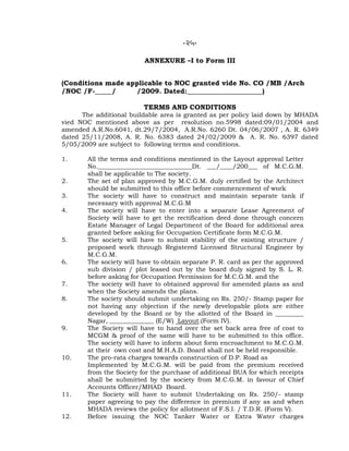 -25-
ANNEXURE –I to Form III
(Conditions made applicable to NOC granted vide No. CO /MB /Arch
/NOC /F-_____/ /2009. Dated:______________________)
TERMS AND CONDITIONS
The additional buildable area is granted as per policy laid down by MHADA
vied NOC mentioned above as per resolution no.5998 dated:09/01/2004 and
amended A.R.No.6041, dt.29/7/2004, A.R.No. 6260 Dt. 04/06/2007 , A. R. 6349
dated 25/11/2008, A. R. No. 6383 dated 24/02/2009 & A. R. No. 6397 dated
5/05/2009 are subject to following terms and conditions.
1. All the terms and conditions mentioned in the Layout approval Letter
No.______________________________Dt. ___/____/200___ of M.C.G.M.
shall be applicable to The society.
2. The set of plan approved by M.C.G.M. duly certified by the Architect
should be submitted to this office before commencement of work
3. The society will have to construct and maintain separate tank if
necessary with approval M.C.G.M
4. The society will have to enter into a separate Lease Agreement of
Society will have to get the rectification deed done through concern
Estate Manager of Legal Department of the Board for additional area
granted before asking for Occupation Certificate form M.C.G.M.
5. The society will have to submit stability of the existing structure /
proposed work through Registered Licensed Structural Engineer by
M.C.G.M.
6. The society will have to obtain separate P. R. card as per the approved
sub division / plot leased out by the board duly signed by S. L. R.
before asking for Occupation Permission for M.C.G.M. and the
7. The society will have to obtained approval for amended plans as and
when the Society amends the plans.
8. The society should submit undertaking on Rs. 250/- Stamp paper for
not having any objection if the newly developable plots are either
developed by the Board or by the allotted of the Board in _________
Nagar, ______________ (E/W) Layout.(Form IV).
9. The Society will have to hand over the set back area free of cost to
MCGM & proof of the same will have to be submitted to this office.
The society will have to inform about form encroachment to M.C.G.M.
at their own cost and M.H.A.D. Board shall not be held responsible.
10. The pro-rata charges towards construction of D.P. Road as
Implemented by M.C.G.M. will be paid from the premium received
from the Society for the purchase of additional BUA for which receipts
shall be submitted by the society from M.C.G.M. in favour of Chief
Accounts Officer/MHAD Board.
11. The Society will have to submit Undertaking on Rs. 250/- stamp
paper agreeing to pay the difference in premium if any as and when
MHADA reviews the policy for allotment of F.S.I. / T.D.R. (Form V).
12. Before issuing the NOC Tanker Water or Extra Water charges
 