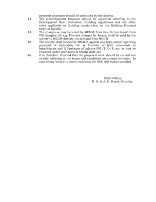 payment clearance should be produced by the Society.
13. The redevelopment Proposal should be approved adhering to the
Development Plan reservation, Building regulations and any other
rules applicable to Building construction by the Building Proposal
Dept. in MCGM.
14. The charges as may be levied by MCGM, from time to time (apart from
FSI charges), for e.g. Pro-rata charges for Roads, shall be paid by the
society to MCGM directly, on demand from MCGM.
15. The society shall indemnify MHADA against any legal action regarding
payment of stampduty for a) Transfer of built tenements to
beneficiaries and b) Purchase of balance FSI /T. D. R. etc. as may be
required under provisions of Stamp Duty Act.
16. It is therefore, directed that the proposed work should be carried out
strictly adhering to the terms and conditions mentioned as above. In
case of any breach to above condition the NOC will stand cancelled.
(Draft Approved by CO/MB)
For Chief Officer,
M. H. & A. D. Board, Mumbai
 