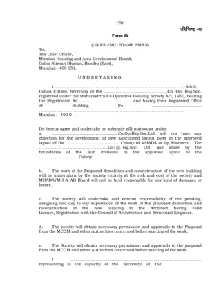 -27-
¹ããäÀãäÍãÓ› -¾ã
Form IV
(ON RS.250/- STAMP PAPER)
To,
The Chief Officer,
Mumbai Housing and Area Development Board,
Griha Nirman Bhavan, Bandra (East),
Mumbai:- 400 051.
U N D E R T A K I N G
I……………………………………………………………………………………….Adult,
Indian Citizen, Secretary of the …………………………………………Co. Op. Hsg.Soc.
registered under the Maharashtra Co.Operative Housing Society Act, 1960, bearing
the Registration No………………………………….. and having their Registered Office
at Building No ………………....................
………………………………………………………………………………………………..
Mumbai :- 400 0 .
Do hereby agree and undertake on solemnly affirmation as under:
a. …………………………………………..Co.Op.Hsg.Soc.Ltd. will not have any
objection for the development of new sanctioned layout plots in the approved
layout of the …………………………………. Colony of MHADA or by Allotment. The
…………………………………………….Co.Op.Hsg.Soc. Ltd. will abide by the
boundaries of the Sub divisions in the approved layout of the
…………………………Colony.
b. The work of the Proposed demolition and reconstruction of the new building
will be undertaken by the society entirely at the risk and cost of the society and
MHADA/MH & AD Board will not be held responsible for any kind of damages or
losses.
c. The society will undertake and entrust responsibility of the pending,
designing and day to day supervision of the work of the proposed demolition and
reconstruction of the new building to the Architect having valid
Licence/Registration with the Council of Architecture and Structural Engineer.
d. The society will obtain necessary permission and approvals to the Proposal
from the MCGM and other Authorities concerned before starting of the work.
e. The Society will obtain necessary permission and approvals to the proposal
from the MCGM and other Authorities concerned before starting of the work.
I ………………………………………………………………………………………
representing in the capacity of the Secretary of the
 
