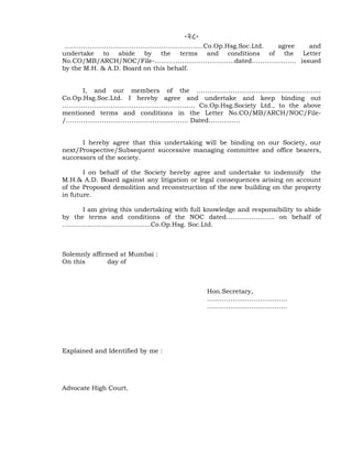 -28-
…………………………………………………………Co.Op.Hsg.Soc.Ltd. agree and
undertake to abide by the terms and conditions of the Letter
No.CO/MB/ARCH/NOC/File-………………………………..dated………………… issued
by the M.H. & A.D. Board on this behalf.
I, and our members of the …………………………………………………..
Co.Op.Hsg.Soc.Ltd. I hereby agree and undertake and keep binding out
……………………………………………………… Co.Op.Hsg.Society Ltd., to the above
mentioned terms and conditions in the Letter No.CO/MB/ARCH/NOC/File-
/…………………………………………………. Dated……………
I hereby agree that this undertaking will be binding on our Society, our
next/Prospective/Subsequent successive managing committee and office bearers,
successors of the society.
I on behalf of the Society hereby agree and undertake to indemnify the
M.H.& A.D. Board against any litigation or legal consequences arising on account
of the Proposed demolition and reconstruction of the new building on the property
in future.
I am giving this undertaking with full knowledge and responsibility to abide
by the terms and conditions of the NOC dated………………….. on behalf of
……………………………………Co.Op.Hsg. Soc.Ltd.
Solemnly affirmed at Mumbai :
On this day of
Hon.Secretary,
………………………………..
………………………………..
Explained and Identified by me :
Advocate High Court.
 