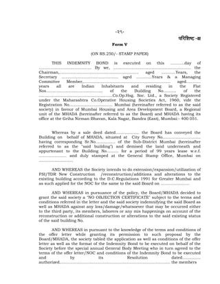 -29-
¹ããäÀãäÍãÓ› -àã
Form V
(ON RS.250/- STAMP PAPER)
THIS INDEMNITY BOND is executed on this ………..day of
…………………………………. By we, ………………………………………………….. the
Chairman,…………………………………………………… aged ………..Years, the
Secretary ……………………………………. aged ………...Years & a Managing
Committee Member,………………………………………………………… aged………..
years all are Indian Inhabitants and residing in the Flat
Nos……………………………………. of the Building No………. of the
………………………………………………..Co.Op.Hsg. Soc. Ltd., a Society Registered
under the Maharashtra Co.Operative Housing Societies Act, 1960, vide the
Registration No…………………………… Mumbai (hereinafter referred to as the said
society) in favour of Mumbai Housing and Area Development Board, a Regional
unit of the MHADA (hereinafter referred to as the Board) and MHADA having its
office at the Griha Nirman Bhavan, Kala Nagar, Bandra (East), Mumbai:- 400 051.
Whereas by a sale deed dated……………… the Board has conveyed the
Building on behalf of MHADA, situated at City Survey No………………………..
having corresponding Sr.No…………… of the Sub-District Mumbai (hereinafter
referred to as the "said building") and demised the land underneath and
appurtenant to the Building No……… for a period of 99 years lease w.e.f.
………………… and duly stamped at the General Stamp Office, Mumbai on
……………………..
AND WHEREAS the Society intends to do extension/expansion/utilization of
FSI/TDR New Construction /reconstruction/additions and alterations to the
existing building according to the D.C.Regulations 1991 for Greater Mumbai and
as such applied for the NOC for the same to the said Board on ………………….
AND WHEREAS in pursuance of the policy, the Board/MHADA decided to
grant the said society a "NO OBJECTION CERTIFICATE" subject to the terms and
conditions referred in the letter and the said society indemnifying the said Board as
well as MHADA against any loss/damage/whatsoever that may be occurred either
to the third party, its members, laborers or any mis happenings on account of the
reconstruction or additional construction or alterations to the said existing status
of the said building No.
AND WHEREAS in pursuant to the knowledge of the terms and conditions of
the offer letter while granting its permission to such proposal by the
Board/MHADA, the society tabled the application as well as conditions of the offer
letter as well as the format of the Indemnity Bond to be executed on behalf of the
Society before the special annual General Body Meeting who in turn agreed to the
terms of the offer letter/NOC and conditions of the Indemnity Bond to be executed
and by its Resolution dated…………..
authorized………………………………………………………………………… the members
 