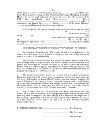 -30-
of the Society in respect of the tenement members………………….. and at the same
time those persons acting as the Chairman/Secretary/ Managing Committee
Member to execute such indemnity Bond and to accept the offer on form of the
NOC and accordingly paid Rs……………….. ( Rupees
…………………………………………………………………………… only) as a token of
Acceptance vide Receipt No……………… dated …………….. of the Estate Manager-
…….. of Mumbai Housing & Area Development Board.
AND WHEREAS in view of Proposal duly approved, the society appointed
……………………………………………………………………….of M/s
…………………………………………………………………………… as Architect having his
office at ………………………………………………….. and
………………………………………………. As the Structural Engineer having his office
at……………………………………………………………………… and or entered into a
Development Agreement with ………………………………… having their contact
address at………………………………………………………
AND WHEREAS THIS BOND OF INDEMNITY WITNESSETH AS FOLLOWS:
1. In pursuant of granting the NOC a copy of which is at Schedule--I, the
society do hereby state that no litigation is pending in any court of law against the
society in respect of the said building.
2. The Society hereby indemnifies and absolve the Board/MHADA against any
loss, damage, cost of litigation from the tenants/occupants including the third
person and make good to the loss sustained by the MHADB/MHADA arising out
thereof with 12% interest against any structural distress/damage/collapse/ any
mishap occurred due to additional construction or additions/alterations from the
property causing any loss of life or property.
3. The society further states that as its contract with the Architect, Structural
Engineer, Contractors, Developer being independent contractual agreement and
the society indemnifies the Board/MHADA against any loss, damage, litigation, the
cost of litigation by any person, by any tenants/occupants, society itself against
structure/distress/damage/collapse/any mishap occurred due to the addition and
alterations of the property causing any loss of life or property due to any lapse on
the part of the Architect, Structural Engineer, Contractor, Developer.
4. The Society undertake to indemnify and keep indemnified the said
Board/MHADA and all its officers of all legal proceeding and of what so ever nature
that may arise in respect of any issue arising due to extension and expansion of
the building or part there to and has no way concern with MHAD Board/MHADA
and for want of proper advice on the part of the Architect/Structural
Engineer/Contractor.
IN WITNESS WHEREOF WE :-………………………………………The Chairman
………………………………………..The Secretary,
……………………………………….. The Member
 
