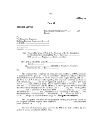-32-
¹ããäÀãäÍãÓ› -—ã
Form VI
CONSENT LETTER
NO.CO/MB/ARCH/NOC/F-…./ /09
Dated:
To,
The Executive Engineer,
Building Proposal Department,( ………),
M.C.G.M., …………………………………..,
…………………………………………………,
………………..
Mumbai - …………………
Sub:- Proposal for grant of N.O.C. for Consent Letter for Occupation
Certificate for the existing Bldg. No….. Known as ……………….
CHS Ltd. at ……. Nagar, ……. (East), Mumbai.
Ref: -i) This office NOC under No. ………………………
dated:……………….
ii)…………………………………… CHS Ltd.'s Architect's/Society's
letter under No. …. dtd…………………..
Sir,
The applicant has completed all formalities and conditions of NOC for issue
of Consent letter for grant of occupation certificate . There is no objection to issue
them Part Occupation Certificate for the proposed work on plot bearing CTS no…..
(pt) from M.H.& A.D. Board's side regarding the proposal submitted by them on
plot admeasuring ………. m2 as per approved layout. (i.e. ………m2 as per lease
deed + ………..m2 Additional land). As per approved Plan of MCGM …………..m2
with FSI ……. is permissible and the M.H.& A.D. Board granted NOC to them vide
this office above referred letters for the total Area of ……….. Sq. Mtr. ( Existing BUA
……………..m2 + Allotment of Additional BUA ………………m2 ) (i.e. ………… for
Residential use + …………. For Commercial use) consisting of Existing …… T/s
(Reconstruction) and additional ….. Residential T/s & ….. Shops i.e. total of …….
T/s & …… Shops are permitted at this stage for Occupation Certificate.
The Occupation Certificate for the proposed building may now be issued as
per the plan approved by your office under NO……………………….. ( Last amended
plans approval Dt……………)
One Set of Occupation plan approved by M.C.G.M. duly certified by the
Architect should be submitted to this office.
 