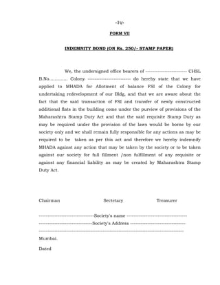 -34-
FORM VII
INDEMNITY BOND (ON Rs. 250/- STAMP PAPER)
We, the undersigned office bearers of ------------------------ CHSL
B.No…………. Colony ------------------------- do hereby state that we have
applied to MHADA for Allotment of balance FSI of the Colony for
undertaking redevelopment of our Bldg, and that we are aware about the
fact that the said transaction of FSI and transfer of newly constructed
additional flats in the building come under the purview of provisions of the
Maharashtra Stamp Duty Act and that the said requisite Stamp Duty as
may be required under the provision of the laws would be borne by our
society only and we shall remain fully responsible for any actions as may be
required to be taken as per this act and therefore we hereby indemnify
MHADA against any action that may be taken by the society or to be taken
against our society for full fillment /non fulfillment of any requisite or
against any financial liability as may be created by Maharashtra Stamp
Duty Act.
Chairman Sectetary Treasurer
--------------------------------Society's name -----------------------------------
-------------------------------Society's Address --------------------------------
------------------------------------------------------------------------------------
Mumbai.
Dated
 