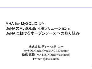 MHA for MySQLによる
DeNAのMySQL高可用ソリューションと
DeNAにおけるオープンソースへの取り組み


       株式会社 ディー・エヌ・エー
     MySQL Geek, Oracle ACE Director
    松信 嘉範 (MATSUNOBU Yoshinori)
         Twitter: @matsunobu

                                       1
 