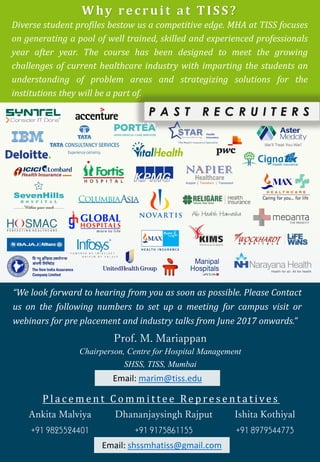 P l a c e m e n t C o m m i t t e e Re p r e s e n t a t ive s
Ankita Malviya Dhananjaysingh Rajput Ishita Kothiyal
+91 9825524401 +91 9175861155 +91 8979544773
Why recruit at TISS?
Diverse student profiles bestow us a competitive edge. MHA at TISS focuses
on generating a pool of well trained, skilled and experienced professionals
year after year. The course has been designed to meet the growing
challenges of current healthcare industry with imparting the students an
understanding of problem areas and strategizing solutions for the
institutions they will be a part of.
P A S T R E C R U I T E R S
“We look forward to hearing from you as soon as possible. Please Contact
us on the following numbers to set up a meeting for campus visit or
webinars for pre placement and industry talks from June 2017 onwards.”
Prof. M. Mariappan
Chairperson, Centre for Hospital Management
SHSS, TISS, Mumbai
Email: marim@tiss.edu
Email: shssmhatiss@gmail.com
 