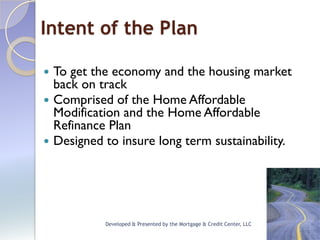 Intent of the Plan

 To get the economy and the housing market
  back on track
 Comprised of the Home Affordable
  Modification and the Home Affordable
  Refinance Plan
 Designed to insure long term sustainability.




           Developed & Presented by the Mortgage & Credit Center, LLC
 