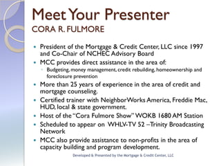 Meet Your Presenter
CORA R. FULMORE
 President of the Mortgage & Credit Center, LLC since 1997
  and Co-Chair of NCHEC Advisory Board
 MCC provides direct assistance in the area of:
    ◦ Budgeting, money management, credit rebuilding, homeownership and
      foreclosure prevention
   More than 25 years of experience in the area of credit and
    mortgage counseling.
   Certified trainer with NeighborWorks America, Freddie Mac,
    HUD, local & state government.
   Host of the “Cora Fulmore Show” WOKB 1680 AM Station
   Scheduled to appear on WHLV-TV 52 –Trinity Broadcasting
    Network
   MCC also provide assistance to non-profits in the area of
    capacity building and program development.
                 Developed & Presented by the Mortgage & Credit Center, LLC
 