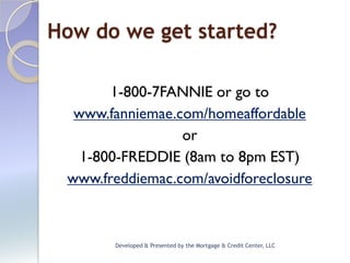 How do we get started?

       1-800-7FANNIE or go to
  www.fanniemae.com/homeaffordable
                 or
   1-800-FREDDIE (8am to 8pm EST)
 www.freddiemac.com/avoidforeclosure



       Developed & Presented by the Mortgage & Credit Center, LLC
 