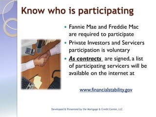 Know who is participating
                 Fannie Mae and Freddie Mac
                  are required to participate
                 Private Investors and Servicers
                  participation is voluntary
                 As contracts are signed, a list
                  of participating servicers will be
                  available on the internet at

                            www.financialstability.gov


      Developed & Presented by the Mortgage & Credit Center, LLC
 