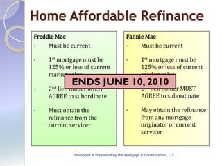Home Affordable Refinance
Freddie Mac                                 Fannie Mae
•    Must be current                        •    Must be current

•    1st mortgage must be                   •       1st mortgage must be
     125% or less of current                        125% or less of current
     market value                                   market value
             ENDS JUNE 10,nd2010
•    2nd
       lien holder MUST                     •       2 lien holder MUST
     AGREE to subordinate                           AGREE to subordinate

•    Must obtain the                        •       May obtain the refinance
     refinance from the                             from any mortgage
     current servicer                               originator or current
                                                    servicer


              Developed & Presented by the Mortgage & Credit Center, LLC
 