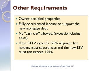 Other Requirements
  Owner occupied properties
  Fully documented income to support the
   new mortgage debt
  No “cash out” allowed, (exception closing
   costs)
  If the CLTV exceeds 125%, all junior lien
   holders must subordinate and the new LTV
   must not exceed 125%


          Developed & Presented by the Mortgage & Credit Center, LLC
 