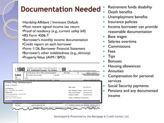 Retirement funds disability
Documentation Needed 
                                                              Death benefits
                                                              Unemployment benefits
•Hardship Affidavit / Imminent Default                        Insurance policies
•Most recent signed income tax return                         Income borrower can provide
•Proof of residency (e.g., current utility bill)               reasonable documentation
•IRS Form 4506-T                                              Base wages
•Borrower’s monthly income documentation                      Salaries overtime
•Credit report on each borrower
•Form 1126, Borrower Financial Statement
                                                              Commissions
•Borrower’s other indebtedness (e.g., alimony)                Fees
•Property Value (AVM / BPO)                                   Tips
                                                              Bonuses
                                                              Housing allowances
                                                              Annuities
                                                              Compensation for personal
                                                               services
                                                              Social Security payments
                                                              Pensions and any documented
                                                               income




                      Developed & Presented by the Mortgage & Credit Center, LLC
 