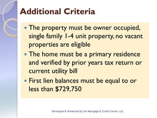 Additional Criteria
  The property must be owner occupied,
   single family 1-4 unit property, no vacant
   properties are eligible
  The home must be a primary residence
   and verified by prior years tax return or
   current utility bill
  First lien balances must be equal to or
   less than $729,750


           Developed & Presented by the Mortgage & Credit Center, LLC
 